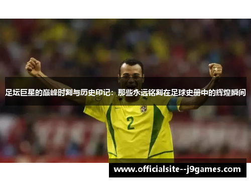 足坛巨星的巅峰时刻与历史印记：那些永远铭刻在足球史册中的辉煌瞬间