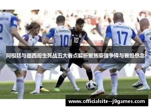阿根廷与墨西哥生死战五大看点解析聚焦豪强争锋与晋级悬念