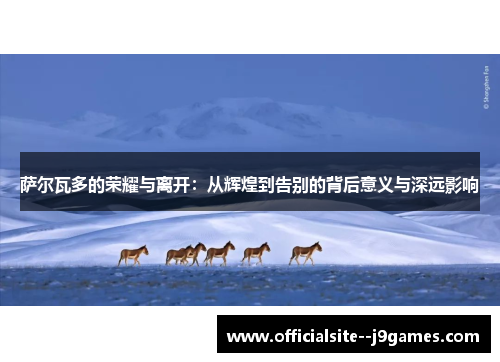 萨尔瓦多的荣耀与离开：从辉煌到告别的背后意义与深远影响