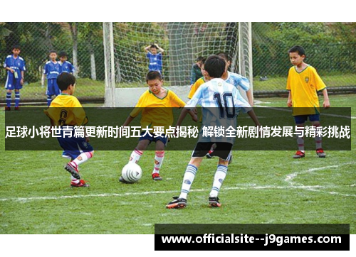 足球小将世青篇更新时间五大要点揭秘 解锁全新剧情发展与精彩挑战