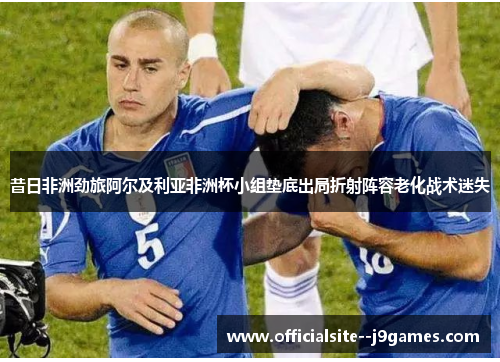 昔日非洲劲旅阿尔及利亚非洲杯小组垫底出局折射阵容老化战术迷失