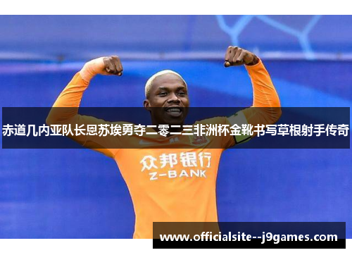 赤道几内亚队长恩苏埃勇夺二零二三非洲杯金靴书写草根射手传奇