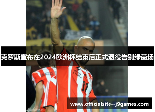 克罗斯宣布在2024欧洲杯结束后正式退役告别绿茵场