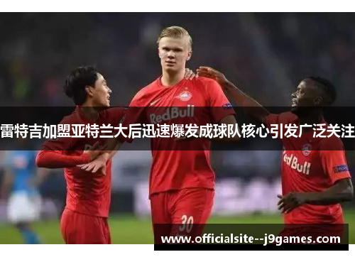 雷特吉加盟亚特兰大后迅速爆发成球队核心引发广泛关注